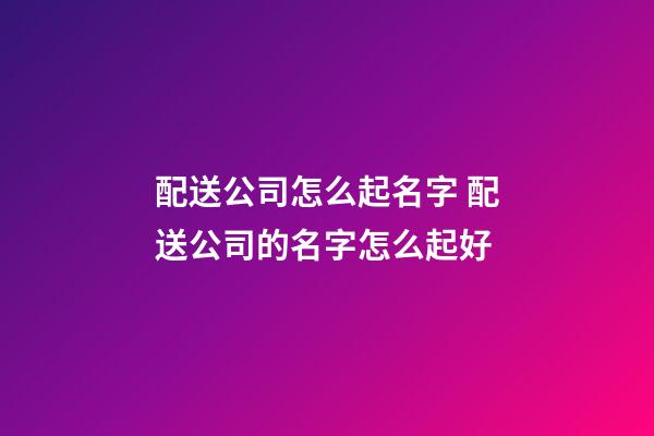 配送公司怎么起名字 配送公司的名字怎么起好-第1张-公司起名-玄机派